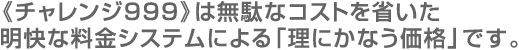 《チャレンジ999》は無駄なコストを省いた明快な料金システムによる「理にかなう価格」です。