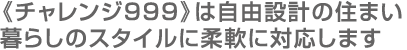 《チャレンジ999》は自由設計の住まい暮らしのスタイルに柔軟に対応します
